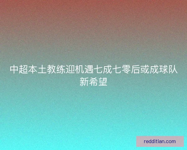 中超本土教练迎机遇七成七零后或成球队新希望